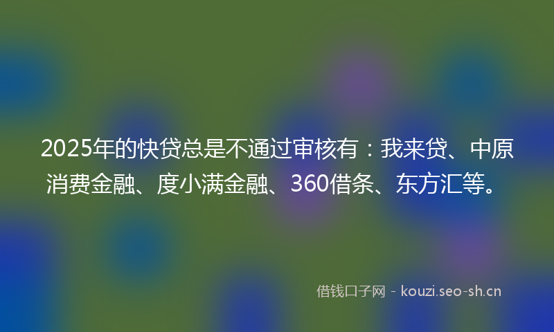 2025年的快贷总是不通过审核有：我来贷、中原消费金融、度小满金融、360借条、东方汇等。