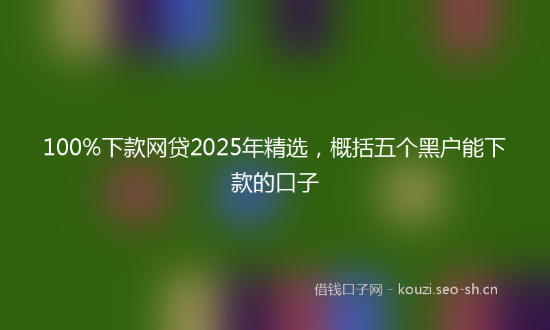 100%下款网贷2025年精选，概括五个黑户能下款的口子