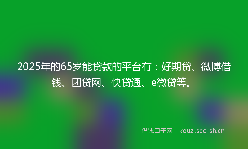 2025年的65岁能贷款的平台有：好期贷、微博借钱、团贷网、快贷通、e微贷等。