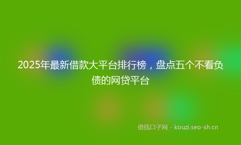2025年最新借款大平台排行榜,盘点五个不看负债的网贷平台