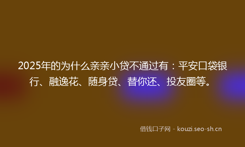 2025年的为什么亲亲小贷不通过有：平安口袋银行、融逸花、随身贷、替你还、投友圈等。