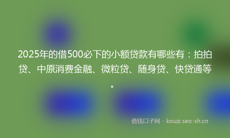 2025年的借500必下的小额贷款有哪些有：拍拍贷、中原消费金融、微粒贷、随身贷、快贷通等。