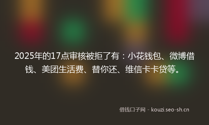 2025年的17点审核被拒了有：小花钱包、微博借钱、美团生活费、替你还、维信卡卡贷等。