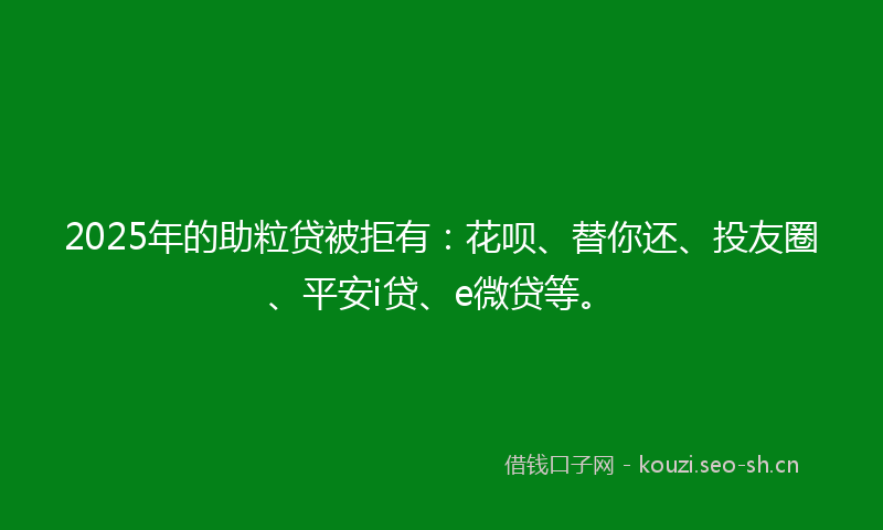 2025年的助粒贷被拒有：花呗、替你还、投友圈、平安i贷、e微贷等。