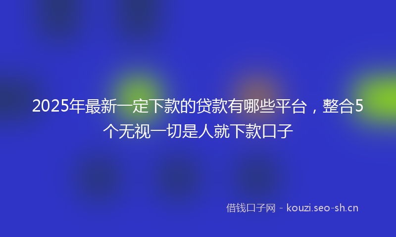 2025年最新一定下款的贷款有哪些平台，整合5个无视一切是人就下款口子