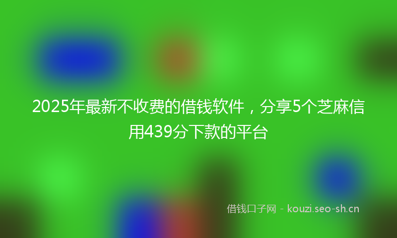 2025年最新不收费的借钱软件，分享5个芝麻信用439分下款的平台
