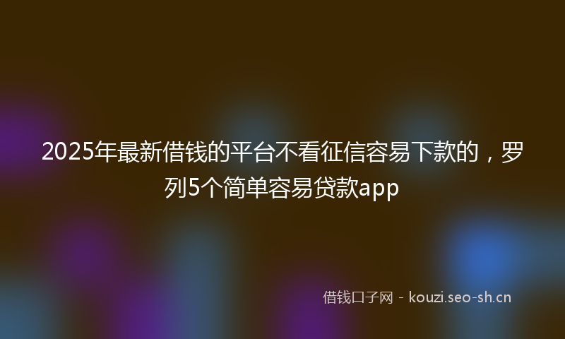 2025年最新借钱的平台不看征信容易下款的，罗列5个简单容易贷款app