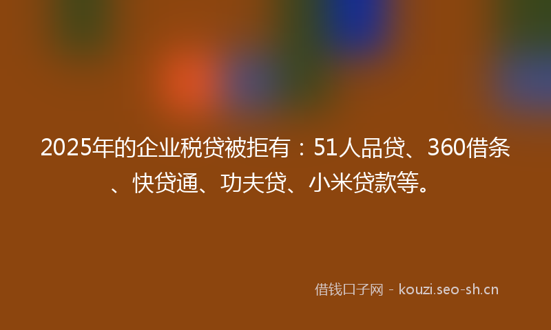 2025年的企业税贷被拒有：51人品贷、360借条、快贷通、功夫贷、小米贷款等。