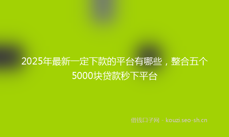 2025年最新一定下款的平台有哪些，整合五个5000块贷款秒下平台