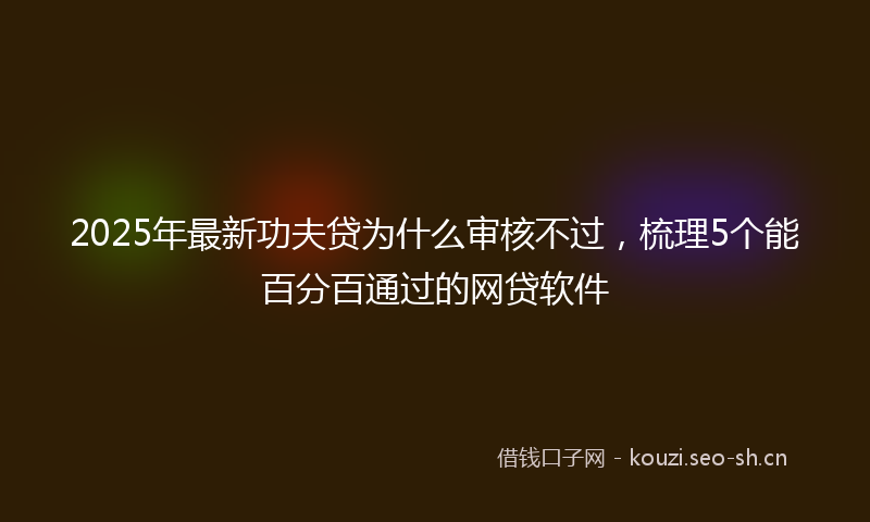 2025年最新功夫贷为什么审核不过，梳理5个能百分百通过的网贷软件