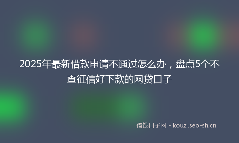 2025年最新借款申请不通过怎么办，盘点5个不查征信好下款的网贷口子