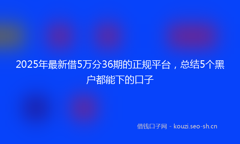 2025年最新借5万分36期的正规平台，总结5个黑户都能下的口子