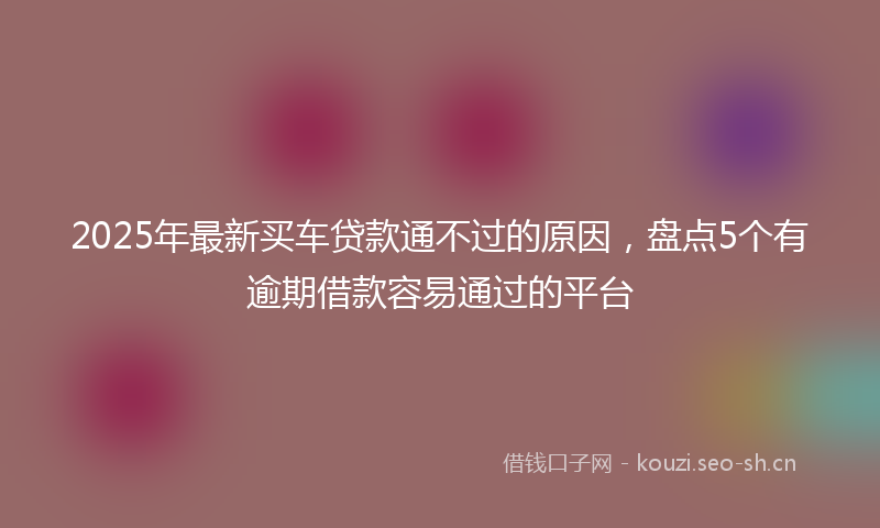 2025年最新买车贷款通不过的原因，盘点5个有逾期借款容易通过的平台