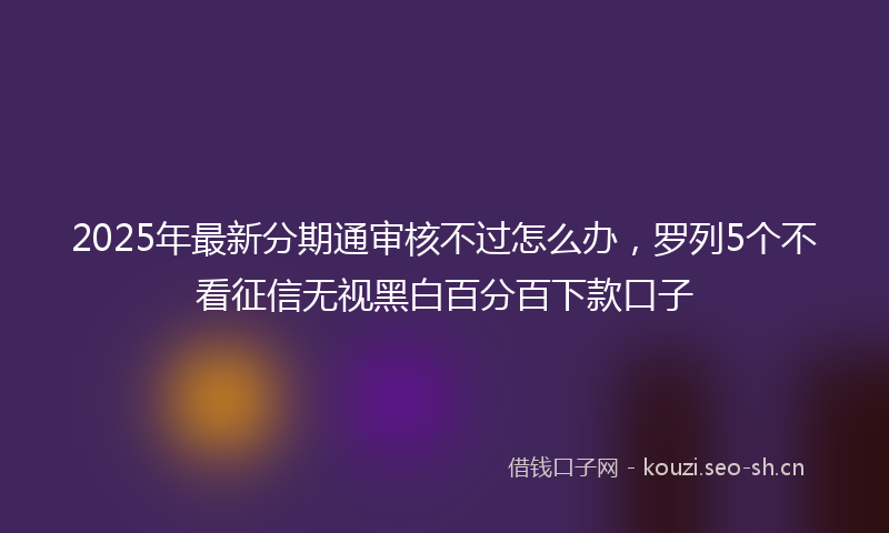 2025年最新分期通审核不过怎么办，罗列5个不看征信无视黑白百分百下款口子