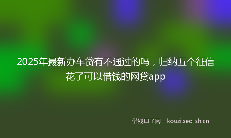 2025年最新办车贷有不通过的吗，归纳五个征信花了可以借钱的网贷app