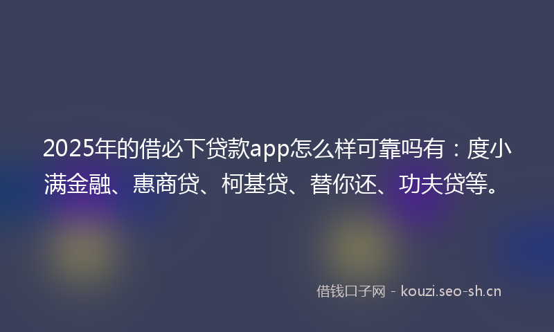 2025年的借必下贷款app怎么样可靠吗有：度小满金融、惠商贷、柯基贷、替你还、功夫贷等。