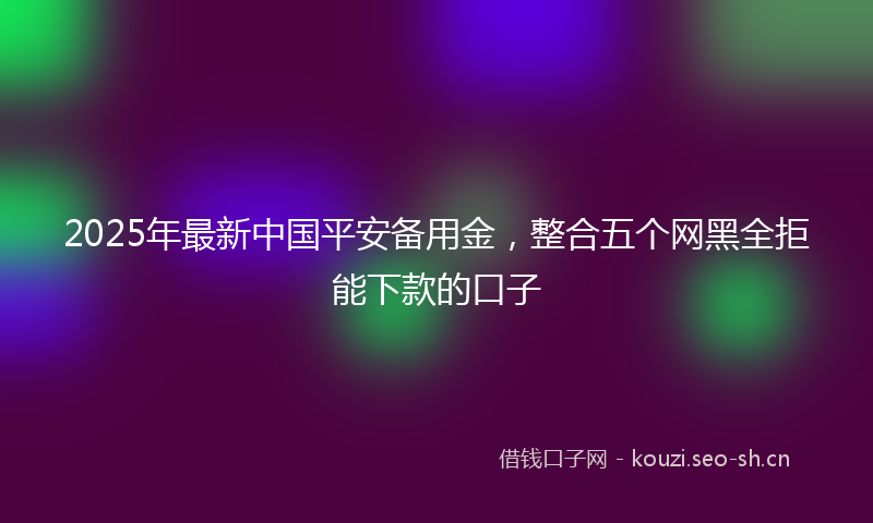 2025年最新中国平安备用金，整合五个网黑全拒能下款的口子