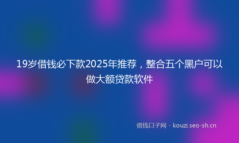 19岁借钱必下款2025年推荐，整合五个黑户可以做大额贷款软件