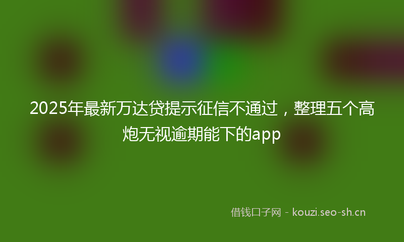2025年最新万达贷提示征信不通过，整理五个高炮无视逾期能下的app