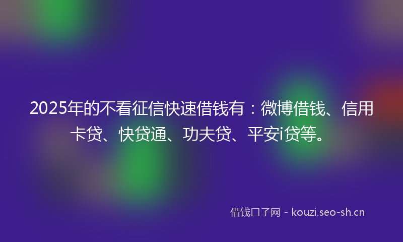 2025年的不看征信快速借钱有：微博借钱、信用卡贷、快贷通、功夫贷、平安i贷等。