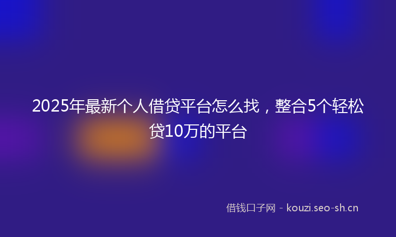 2025年最新个人借贷平台怎么找，整合5个轻松贷10万的平台