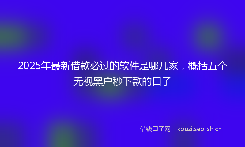 2025年最新借款必过的软件是哪几家，概括五个无视黑户秒下款的口子