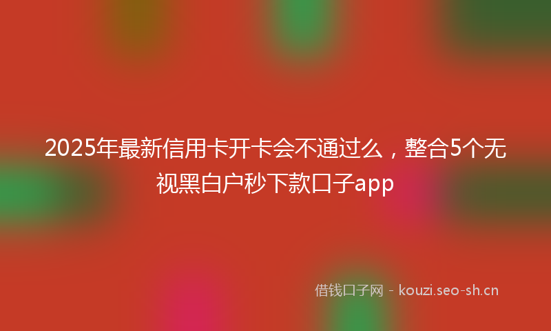 2025年最新信用卡开卡会不通过么，整合5个无视黑白户秒下款口子app