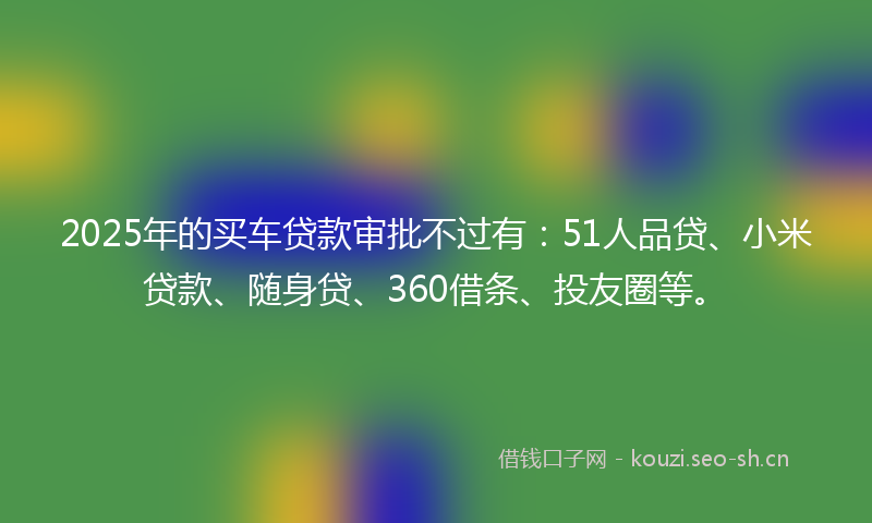 2025年的买车贷款审批不过有：51人品贷、小米贷款、随身贷、360借条、投友圈等。