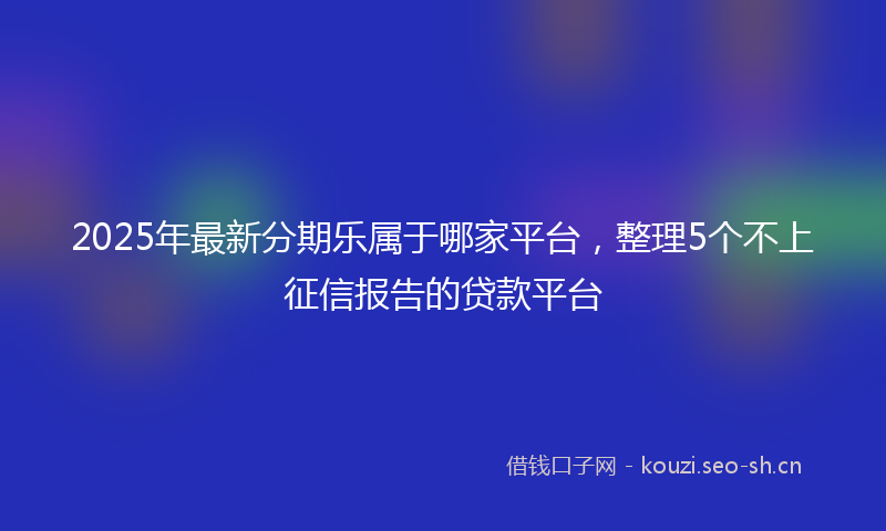 2025年最新分期乐属于哪家平台,整理5个不上征信报告的贷款平台