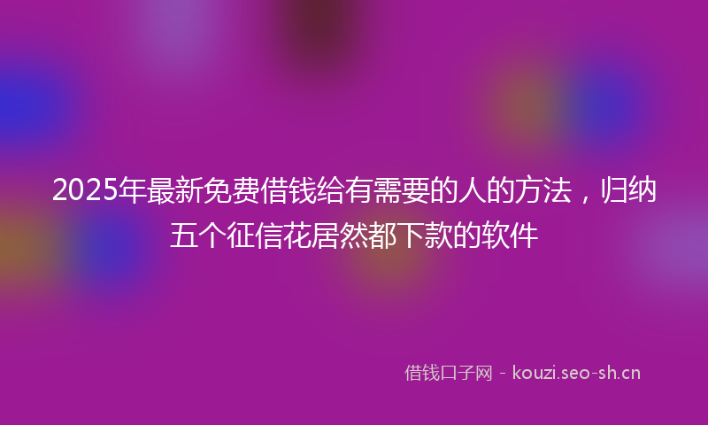 2025年最新免费借钱给有需要的人的方法，归纳五个征信花居然都下款的软件