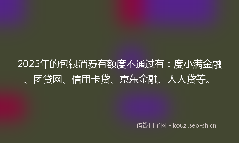 2025年的包银消费有额度不通过有：度小满金融、团贷网、信用卡贷、京东金融、人人贷等。