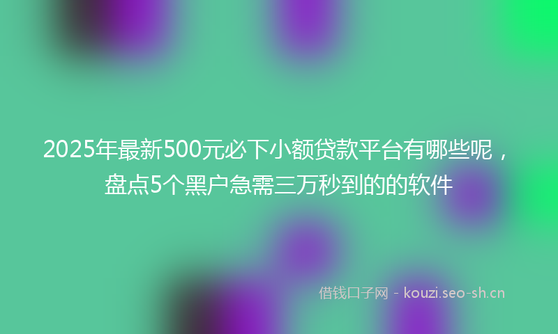 2025年最新500元必下小额贷款平台有哪些呢，盘点5个黑户急需三万秒到的的软件