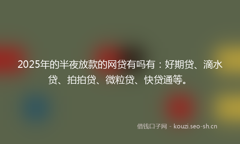 2025年的半夜放款的网贷有吗有：好期贷、滴水贷、拍拍贷、微粒贷、快贷通等。