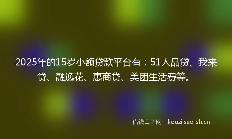 2025年的15岁小额贷款平台有:51人品贷、我来贷、融逸花、惠商贷、美团生活费等。