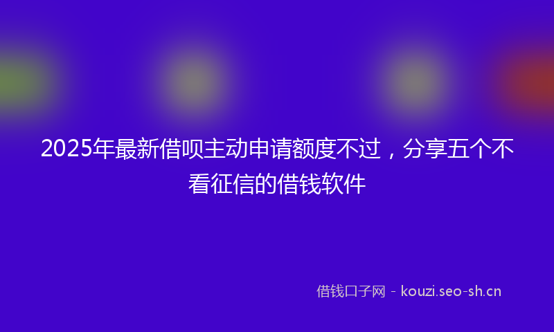 2025年最新借呗主动申请额度不过，分享五个不看征信的借钱软件