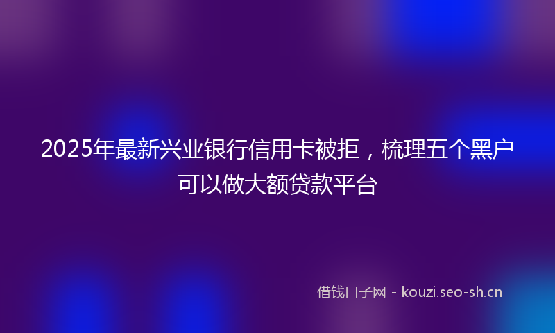 2025年最新兴业银行信用卡被拒,梳理五个黑户可以做大额贷款平台