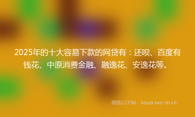 2025年的十大容易下款的网贷有:还呗、百度有钱花、中原消费金融、融逸花、安逸花等。