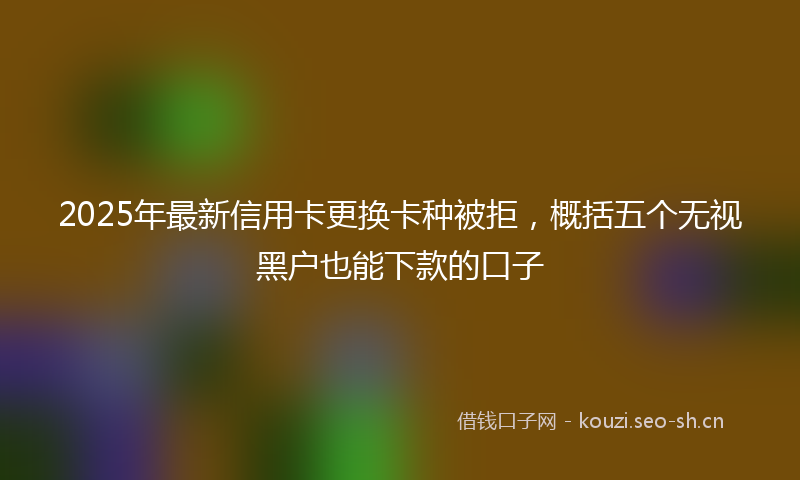 2025年最新信用卡更换卡种被拒，概括五个无视黑户也能下款的口子
