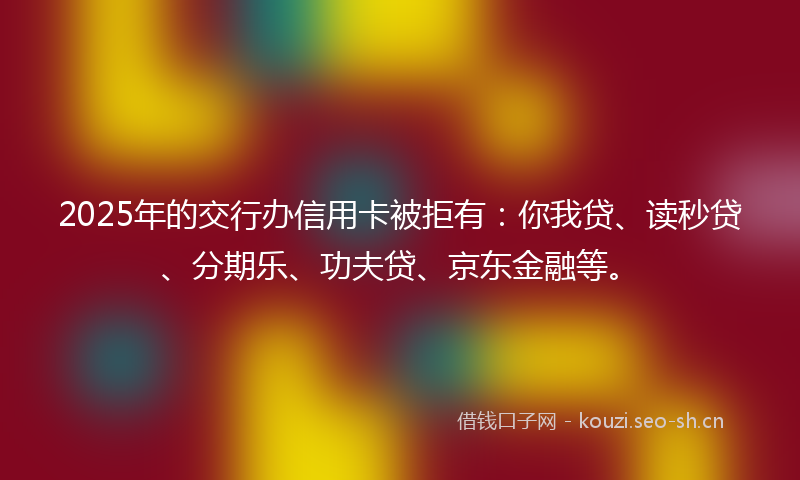 2025年的交行办信用卡被拒有：你我贷、读秒贷、分期乐、功夫贷、京东金融等。