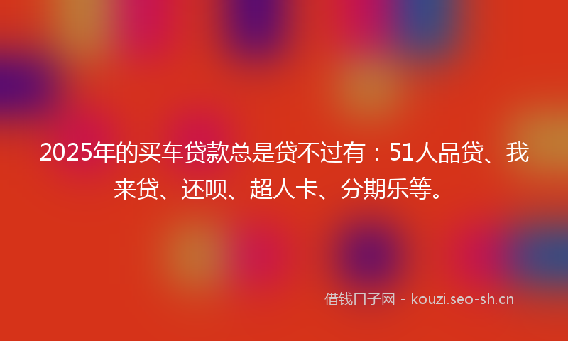 2025年的买车贷款总是贷不过有：51人品贷、我来贷、还呗、超人卡、分期乐等。
