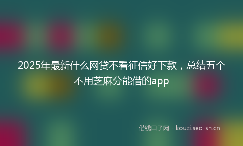 2025年最新什么网贷不看征信好下款，总结五个不用芝麻分能借的app