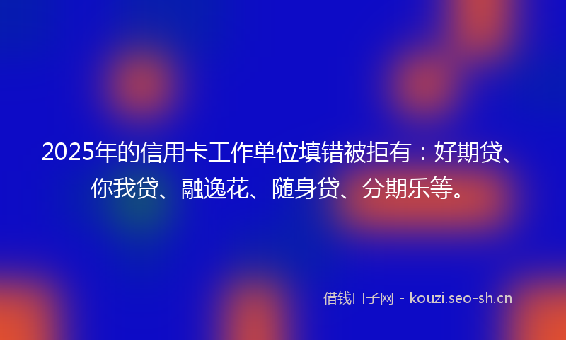 2025年的信用卡工作单位填错被拒有:好期贷、你我贷、融逸花、随身贷、分期乐等。