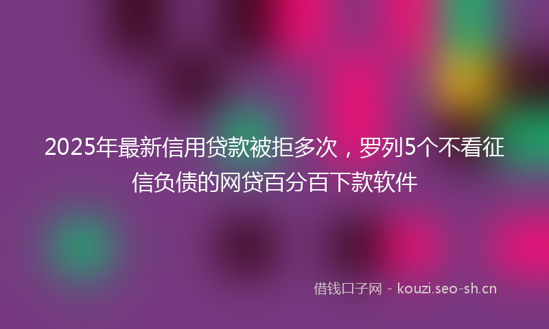 2025年最新信用贷款被拒多次，罗列5个不看征信负债的网贷百分百下款软件