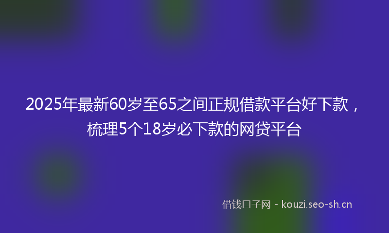 2025年最新60岁至65之间正规借款平台好下款，梳理5个18岁必下款的网贷平台