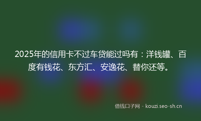 2025年的信用卡不过车贷能过吗有:洋钱罐、百度有钱花、东方汇、安逸花、替你还等。