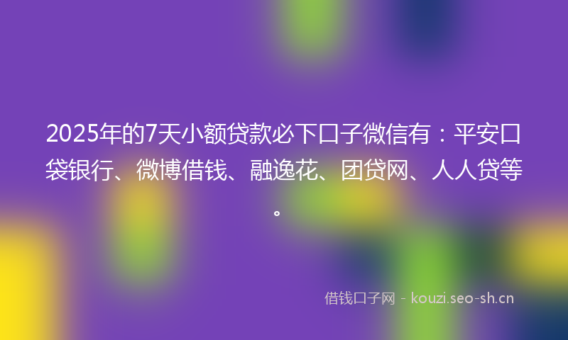 2025年的7天小额贷款必下口子微信有：平安口袋银行、微博借钱、融逸花、团贷网、人人贷等。
