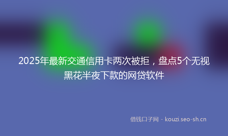 2025年最新交通信用卡两次被拒，盘点5个无视黑花半夜下款的网贷软件