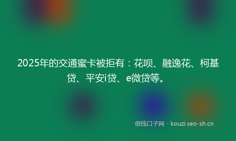 2025年的交通蜜卡被拒有：花呗、融逸花、柯基贷、平安i贷、e微贷等。