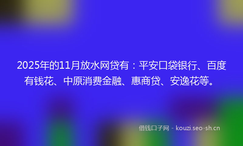 2025年的11月放水网贷有：平安口袋银行、百度有钱花、中原消费金融、惠商贷、安逸花等。