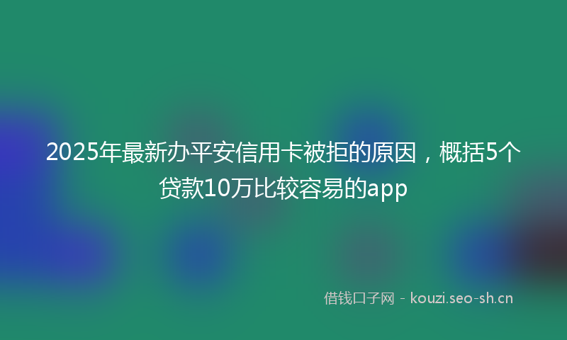 2025年最新办平安信用卡被拒的原因，概括5个贷款10万比较容易的app